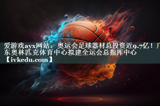 爱游戏ayx网站：奥运会足球器材总投资近9.7亿！广东奥林匹克体育中心拟建全运会总指挥中心