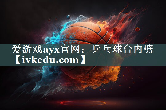 爱游戏ayx官网：乒乓球台内劈