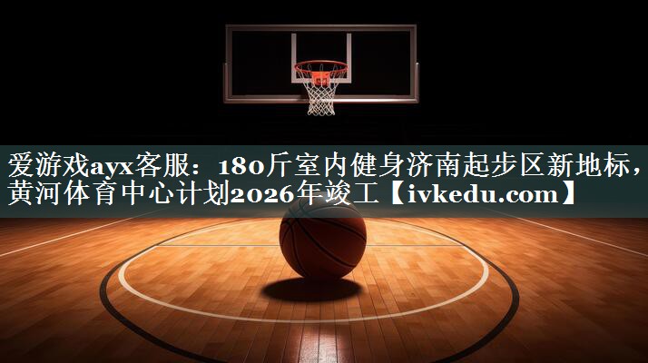 爱游戏ayx客服：180斤室内健身济南起步区新地标，黄河体育中心计划2026年竣工