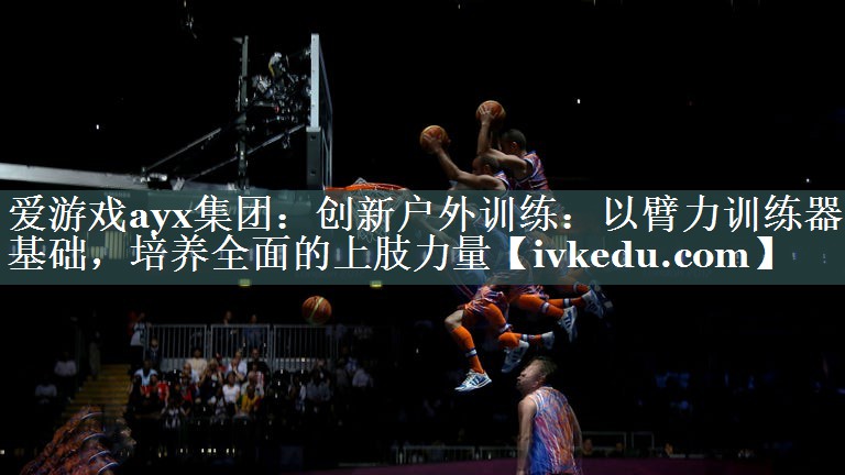 爱游戏ayx集团：创新户外训练：以臂力训练器为基础，培养全面的上肢力量