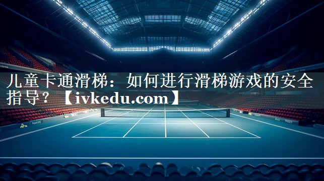 儿童卡通滑梯：如何进行滑梯游戏的安全指导？