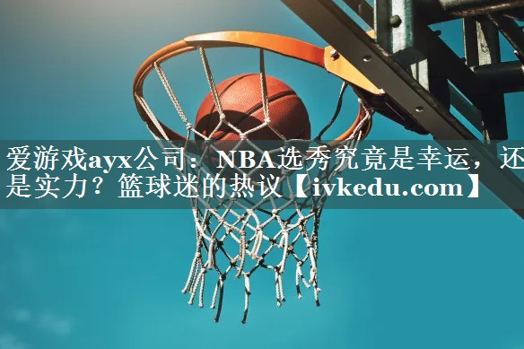 爱游戏ayx公司：NBA选秀究竟是幸运，还是实力？篮球迷的热议