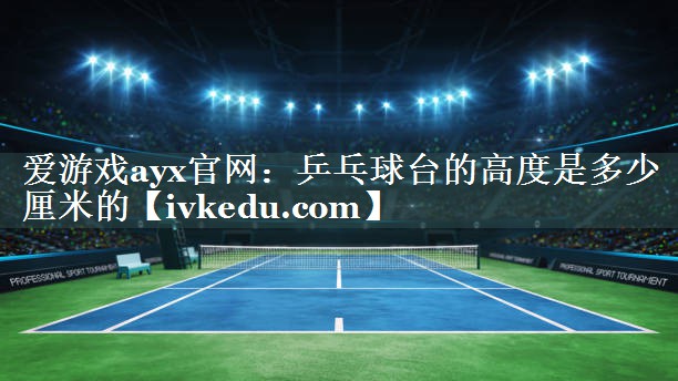 爱游戏ayx官网：乒乓球台的高度是多少厘米的