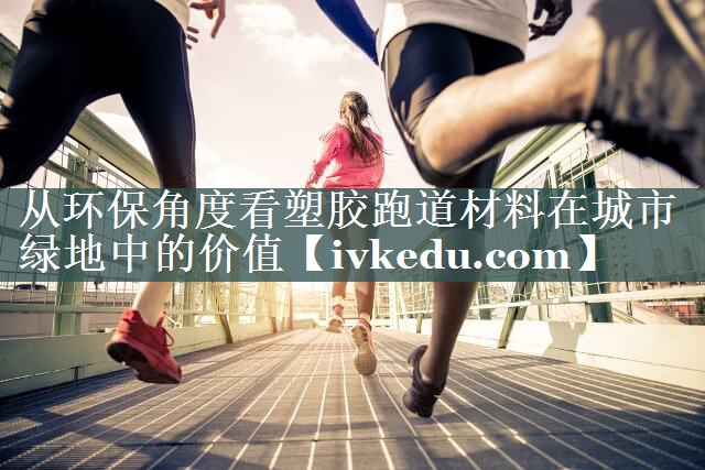 从环保角度看塑胶跑道材料在城市绿地中的价值