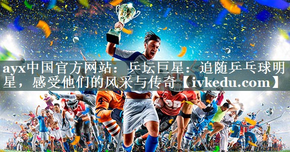 ayx中国官方网站：乒坛巨星：追随乒乓球明星，感受他们的风采与传奇