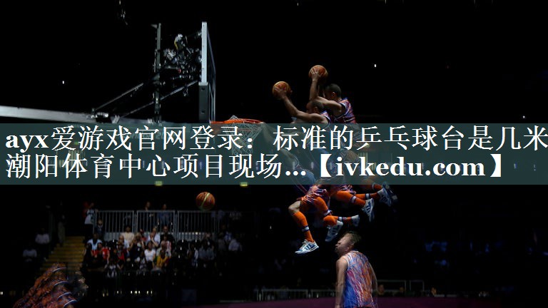 ayx爱游戏官网登录：标准的乒乓球台是几米潮阳体育中心项目现场…