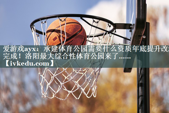 爱游戏ayx：承建体育公园需要什么资质年底提升改造完成！洛阳最大综合性体育公园来了……