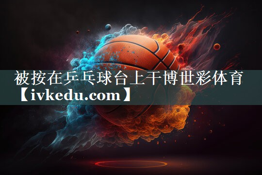 被按在乒乓球台上干博世彩体育