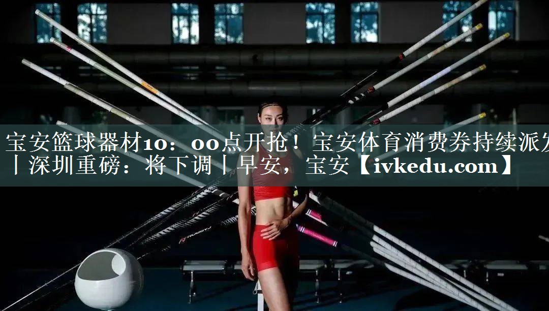 宝安篮球器材10：00点开抢！宝安体育消费券持续派发丨深圳重磅：将下调丨早安，宝安