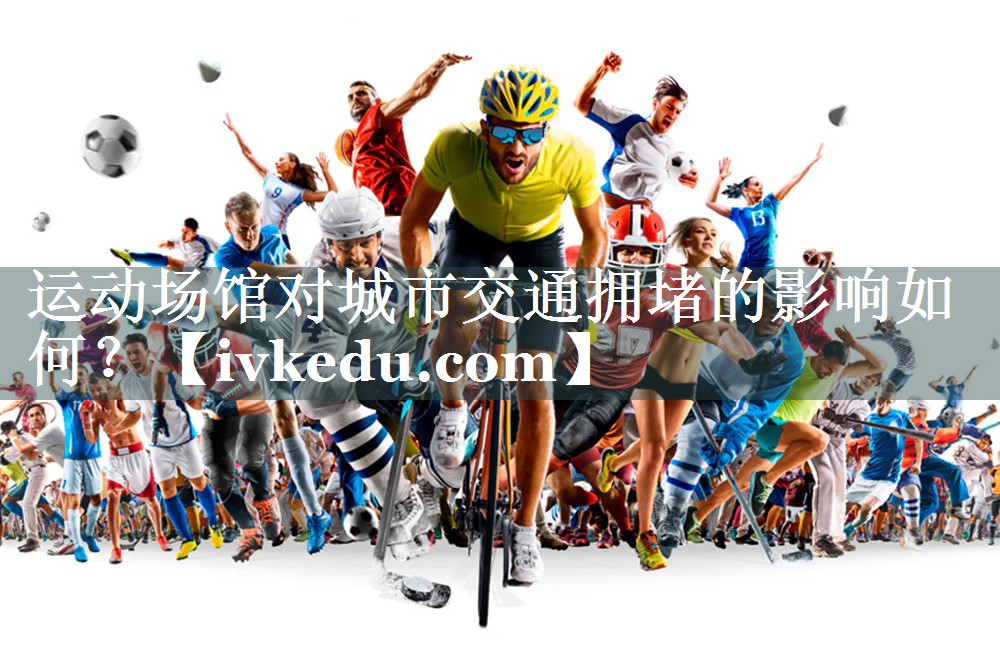 运动场馆对城市交通拥堵的影响如何? 运动场馆对城市交通拥堵的影响如何?