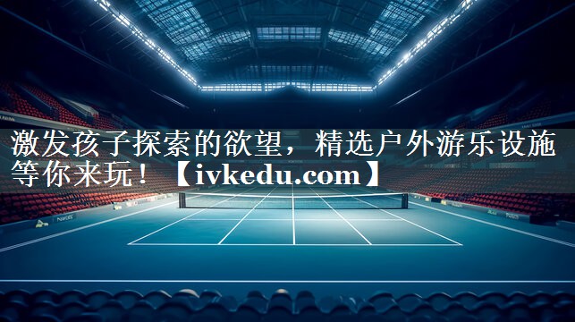 激发孩子探索的欲望,精选户外游乐设施等你来玩! 激发孩子探索的欲望,精选户外游乐设施等你来玩!