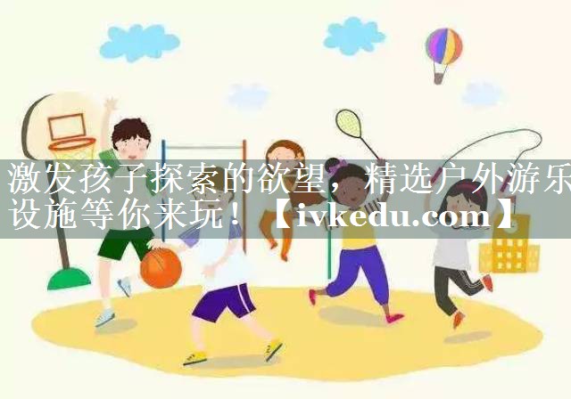 激发孩子探索的欲望,精选户外游乐设施等你来玩! 激发孩子探索的欲望,精选户外游乐设施等你来玩!